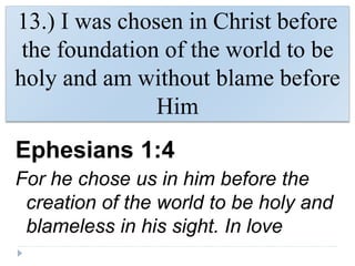 13.) I was chosen in Christ before
the foundation of the world to be
holy and am without blame before
Him
Ephesians 1:4
For he chose us in him before the
creation of the world to be holy and
blameless in his sight. In love
 