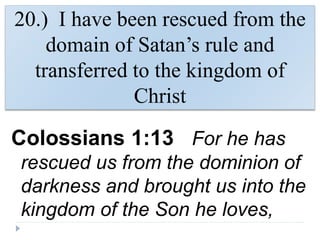 20.) I have been rescued from the
domain of Satan’s rule and
transferred to the kingdom of
Christ
Colossians 1:13 For he has
rescued us from the dominion of
darkness and brought us into the
kingdom of the Son he loves,
 