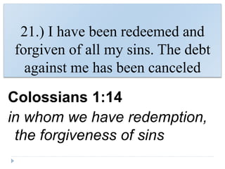 21.) I have been redeemed and
forgiven of all my sins. The debt
against me has been canceled
Colossians 1:14
in whom we have redemption,
the forgiveness of sins
 
