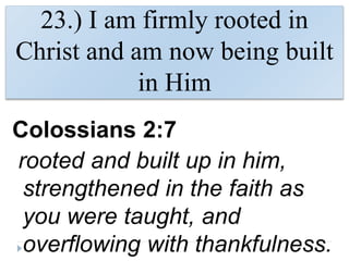 23.) I am firmly rooted in
Christ and am now being built
in Him
Colossians 2:7
rooted and built up in him,
strengthened in the faith as
you were taught, and
overflowing with thankfulness.
 