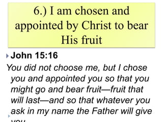 6.) I am chosen and
appointed by Christ to bear
His fruit
 John 15:16
You did not choose me, but I chose
you and appointed you so that you
might go and bear fruit—fruit that
will last—and so that whatever you
ask in my name the Father will give
 
