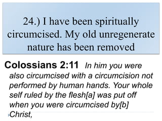 24.) I have been spiritually
circumcised. My old unregenerate
nature has been removed
Colossians 2:11 In him you were
also circumcised with a circumcision not
performed by human hands. Your whole
self ruled by the flesh[a] was put off
when you were circumcised by[b]
Christ,
 