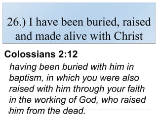 26.) I have been buried, raised
and made alive with Christ
Colossians 2:12
having been buried with him in
baptism, in which you were also
raised with him through your faith
in the working of God, who raised
him from the dead.
 