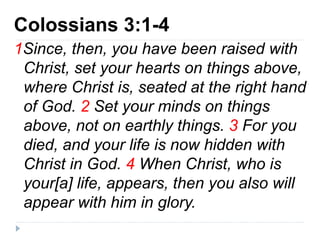Colossians 3:1-4
1Since, then, you have been raised with
Christ, set your hearts on things above,
where Christ is, seated at the right hand
of God. 2 Set your minds on things
above, not on earthly things. 3 For you
died, and your life is now hidden with
Christ in God. 4 When Christ, who is
your[a] life, appears, then you also will
appear with him in glory.
 