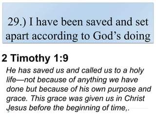 29.) I have been saved and set
apart according to God’s doing
2 Timothy 1:9
He has saved us and called us to a holy
life—not because of anything we have
done but because of his own purpose and
grace. This grace was given us in Christ
Jesus before the beginning of time,.
 