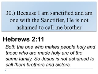 30.) Because I am sanctified and am
one with the Sanctifier, He is not
ashamed to call me brother
Hebrews 2:11
Both the one who makes people holy and
those who are made holy are of the
same family. So Jesus is not ashamed to
call them brothers and sisters.
 
