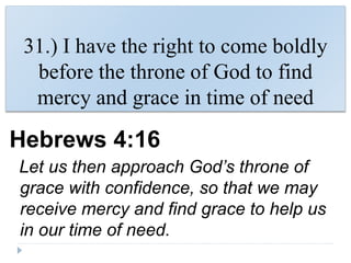 31.) I have the right to come boldly
before the throne of God to find
mercy and grace in time of need
Hebrews 4:16
Let us then approach God’s throne of
grace with confidence, so that we may
receive mercy and find grace to help us
in our time of need.
 