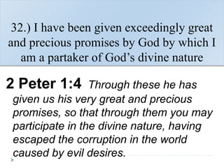 32.) I have been given exceedingly great
and precious promises by God by which I
am a partaker of God’s divine nature
2 Peter 1:4 Through these he has
given us his very great and precious
promises, so that through them you may
participate in the divine nature, having
escaped the corruption in the world
caused by evil desires.
 