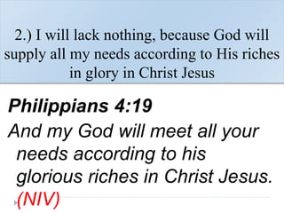 2.) I will lack nothing, because God will
supply all my needs according to His riches
in glory in Christ Jesus
Philippians 4:19
And my God will meet all your
needs according to his
glorious riches in Christ Jesus.
(NIV)
 