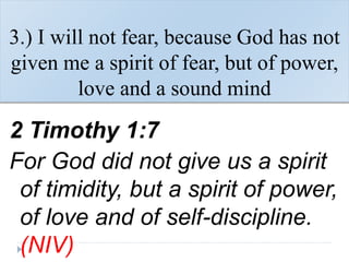 3.) I will not fear, because God has not
given me a spirit of fear, but of power,
love and a sound mind
2 Timothy 1:7
For God did not give us a spirit
of timidity, but a spirit of power,
of love and of self-discipline.
(NIV)
 