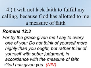 4.) I will not lack faith to fulfill my
calling, because God has allotted to me
a measure of faith
Romans 12:3
For by the grace given me I say to every
one of you: Do not think of yourself more
highly than you ought, but rather think of
yourself with sober judgment, in
accordance with the measure of faith
God has given you. (NIV)
 