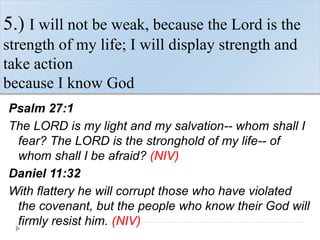 5.) I will not be weak, because the Lord is the
strength of my life; I will display strength and
take action
because I know God
Psalm 27:1
The LORD is my light and my salvation-- whom shall I
fear? The LORD is the stronghold of my life-- of
whom shall I be afraid? (NIV)
Daniel 11:32
With flattery he will corrupt those who have violated
the covenant, but the people who know their God will
firmly resist him. (NIV)
 