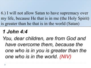 6.) I will not allow Satan to have supremacy over
my life, because He that is in me (the Holy Spirit)
is greater than he that is in the world (Satan)
1 John 4:4
You, dear children, are from God and
have overcome them, because the
one who is in you is greater than the
one who is in the world. (NIV)
 