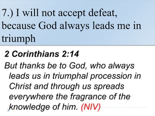 7.) I will not accept defeat,
because God always leads me in
triumph
2 Corinthians 2:14
But thanks be to God, who always
leads us in triumphal procession in
Christ and through us spreads
everywhere the fragrance of the
knowledge of him. (NIV)
 