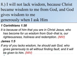 8.) I will not lack wisdom, because Christ
became wisdom to me from God, and God
gives wisdom to me
generously when I ask Him
1 Corinthians 1:30
It is because of him that you are in Christ Jesus, who
has become for us wisdom from God--that is, our
righteousness, holiness and redemption. (NIV)
James 1:5
If any of you lacks wisdom, he should ask God, who
gives generously to all without finding fault, and it will
be given to him. (NIV)
 