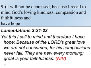 9.) I will not be depressed, because I recall to
mind God’s loving kindness, compassion and
faithfulness and
have hope
Lamentations 3:21-23
Yet this I call to mind and therefore I have
hope: Because of the LORD's great love
we are not consumed, for his compassions
never fail. They are new every morning;
great is your faithfulness. (NIV)
 