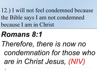 12.) I will not feel condemned because
the Bible says I am not condemned
because I am in Christ
Romans 8:1
Therefore, there is now no
condemnation for those who
are in Christ Jesus, (NIV)
 