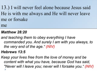 13.) I will never feel alone because Jesus said
He is with me always and He will never leave
me or forsake
me
Matthew 28:20
and teaching them to obey everything I have
commanded you. And surely I am with you always, to
the very end of the age.“ (NIV)
Hebrews 13:5
Keep your lives free from the love of money and be
content with what you have, because God has said,
"Never will I leave you; never will I forsake you.“ (NIV)
 