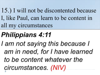 15.) I will not be discontented because
I, like Paul, can learn to be content in
all my circumstances
Philippians 4:11
I am not saying this because I
am in need, for I have learned
to be content whatever the
circumstances. (NIV)
 