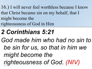 16.) I will never feel worthless because I know
that Christ became sin on my behalf, that I
might become the
righteousness of God in Him
2 Corinthians 5:21
God made him who had no sin to
be sin for us, so that in him we
might become the
righteousness of God. (NIV)
 