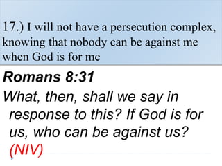17.) I will not have a persecution complex,
knowing that nobody can be against me
when God is for me
Romans 8:31
What, then, shall we say in
response to this? If God is for
us, who can be against us?
(NIV)
 