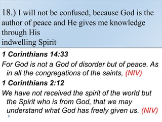 18.) I will not be confused, because God is the
author of peace and He gives me knowledge
through His
indwelling Spirit
1 Corinthians 14:33
For God is not a God of disorder but of peace. As
in all the congregations of the saints, (NIV)
1 Corinthians 2:12
We have not received the spirit of the world but
the Spirit who is from God, that we may
understand what God has freely given us. (NIV)
 