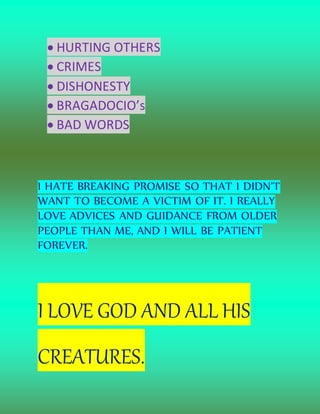  HURTING OTHERS
 CRIMES
 DISHONESTY
 BRAGADOCIO’s
 BAD WORDS
I HATE BREAKING PROMISE SO THAT I DIDN’T
WANT TO BECOME A VICTIM OF IT. I REALLY
LOVE ADVICES AND GUIDANCE FROM OLDER
PEOPLE THAN ME, AND I WILL BE PATIENT
FOREVER.
I LOVE GOD AND ALL HIS
CREATURES.
 