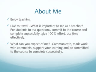 About Me
 Enjoy teaching
 Like to travel –What is important to me as a teacher?
For students to ask questions, commit to the course and
complete successfully, give 100% effort, use time
effectively.
 What can you expect of me? Communicate, mark work
with comments, support your learning and be committed
to the course to complete successfully.
 