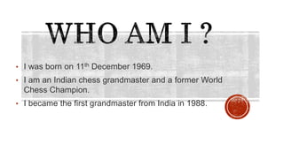 • I was born on 11th December 1969.
• I am an Indian chess grandmaster and a former World
Chess Champion.
• I became the first grandmaster from India in 1988.
 