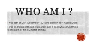 • I was born on 25th December 1924 and died on 16th August 2018
• I was an Indian politician, statesman and a poet who served three
terms as the Prime Minister of India.
 