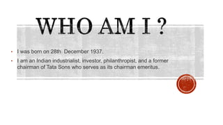 • I was born on 28th December 1937.
• I am an Indian industrialist, investor, philanthropist, and a former
chairman of Tata Sons who serves as its chairman emeritus.
 