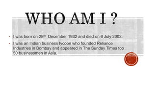 • I was born on 28th December 1932 and died on 6 July 2002.
• I was an Indian business tycoon who founded Reliance
Industries in Bombay and appeared in The Sunday Times top
50 businessmen in Asia.
 
