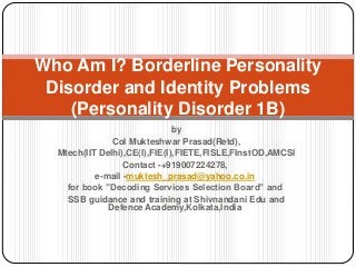 Who Am I? Borderline Personality
Disorder and Identity Problems
(Personality Disorder 1B)
by
Col Mukteshwar Prasad(Retd),
Mtech(IIT Delhi),CE(I),FIE(I),FIETE,FISLE,FInstOD,AMCSI
Contact -+919007224278,
e-mail -muktesh_prasad@yahoo.co.in
for book ”Decoding Services Selection Board” and
SSB guidance and training at Shivnandani Edu and
Defence Academy,Kolkata,India
 