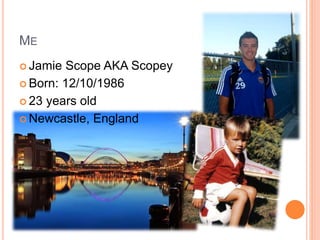 ME
 Jamie Scope AKA Scopey
 Born: 12/10/1986
 23 years old
 Newcastle, England
 