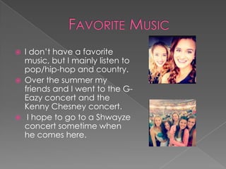  I don’t have a favorite
music, but I mainly listen to
pop/hip-hop and country.
 Over the summer my
friends and I went to the G-
Eazy concert and the
Kenny Chesney concert.
 I hope to go to a Shwayze
concert sometime when
he comes here.
 