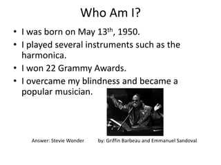 Who Am I?
• I was born on May 13th, 1950.
• I played several instruments such as the
harmonica.
• I won 22 Grammy Awards.
• I overcame my blindness and became a
popular musician.
Answer: Stevie Wonder by: Griffin Barbeau and Emmanuel Sandoval
 