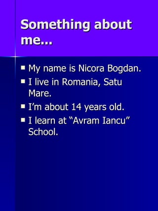 Something about me... My name is Nicora Bogdan. I live in Romania, Satu Mare. Im about 14 years  old . I learn at   Avram Iancu  School. 