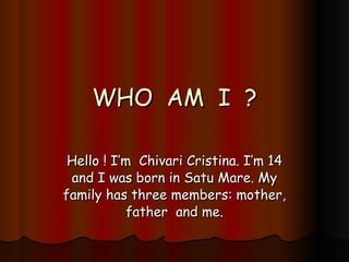WHO  AM  I  ? Hello ! I’m  Chivari Cristina. I’m 14 and I was born in Satu Mare. My family has three members: mother, father  and me. 