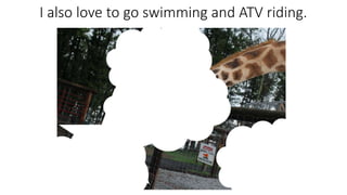 I also love to go swimming and ATV riding.