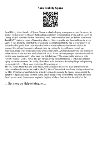 Sara Blakely Spanx
Sara Blakely is the founder of Spanx. Spanx is a body shaping undergarments and the answer to
a lot of women s prayer. Blakely held and failed at many jobs including, trying out for Goofy at
Disney World. Fortunate for her she was too short. She even failed the Law School Admission
Test (LSAT) twice in hopes of becoming a lawyer. She eventually sold fax machines for seven
years. It was doing the time that she was selling fax machines that she had to wear the ever so
uncomfortable girdle. Sara knew there had to be a better and more comfortable choice for
women. She utilized her creative characteristic by cutting the legs off some control top
pantyhose, made some modification and created the Spanx. Another characteristic that attributed
to her success is that she was a calculated risk taker. When she was younger, her father would ask
her the same question daily, what have you failed at today? She stated in the interview with
Robert Franck of CNBC News, The gift he was giving me is that failure is (when you are) not
trying versus the outcome. It s really allowed me to be much freer in trying things and spreading
my wings in life. ... Show more content on Helpwriting.net ...
The text states, More than any other factor, total dedication to success as an entrepreneur an
overcome obstacles and setbacks (Kuratko 31). One of her setback she shared during an interview
by BBC World news was that during a trip to London to promote the Spanx, she described the
benefits of Spanx and used the term fanny and in doing so she offended the customer. She later
found out the word fanny means vagina in England. Only to find out that she offended the
... Get more on HelpWriting.net ...
 