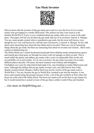 Gas Mask Inventor
Did you know that the inventor of the gas mask once used it to save the lives of over twenty
miners who got trapped in a smoke filled mine? The earliest war they were used in is the
familiar World War I! If you ve ever wondered about gas masks, then you ve come to the right
place. This paper will tell you all about the gas mask and one of its inventors, Garrett A. Morgan.
You see, many people created what is considered a gas mask, but the most well known, even
though he isn t very well known he s still the most well known, is Garrett A. Morgan. So let s talk
about some interesting facts about the Gas Mask and its inventor! There are a lot of interesting
things about the gas mask, but there are interesting facts about its inventor too! Garrett... Show more
content on Helpwriting.net ...
The Safety Hood was a cotton hood protected people from inhaling smoke and poisonous gasses
and instead gave them purer air through two hoses with wet sponges as filters at ends. This is
much unlike the plastic and rubbery gas masks with a screw on replaceable filter on the side
you probably see in most media. As I m sure you know, the gas mask was used a lot in many
different places and jobs. Of course, the most common were military and firefighters.
Firefighters use it just for what Garrett had made it for, easy breathing in smoke filled rooms and
areas. Although the military did use gas masks in many wars, one little known fact is that
despite common belief, Morgan s Safety Hood was not the version of the gas mask used in
World War I. You see, because the gas in World War I needed to get into the trenches, it was
heavy and creeped along the ground, because of this, a lot of the gas would be at floor where the
hoses are at the end of the Safety Hood. The hoses are meant to be on the floor to get cleaner air,
but it would instead have sucked in more of the gas than a soldier would if they just breathed
... Get more on HelpWriting.net ...
 