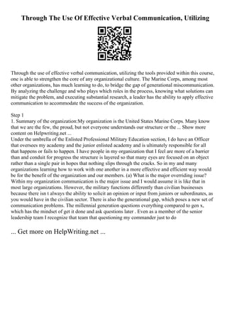 Through The Use Of Effective Verbal Communication, Utilizing
Through the use of effective verbal communication, utilizing the tools provided within this course,
one is able to strengthen the core of any organizational culture. The Marine Corps, among most
other organizations, has much learning to do, to bridge the gap of generational miscommunication.
By analyzing the challenge and who plays which roles in the process, knowing what solutions can
mitigate the problem, and executing substantial research, a leader has the ability to apply effective
communication to accommodate the success of the organization.
Step 1
1. Summary of the organization:My organization is the United States Marine Corps. Many know
that we are the few, the proud, but not everyone understands our structure or the ... Show more
content on Helpwriting.net ...
Under the umbrella of the Enlisted Professional Military Education section, I do have an Officer
that oversees my academy and the junior enlisted academy and is ultimately responsible for all
that happens or fails to happen. I have people in my organization that I feel are more of a barrier
than and conduit for progress the structure is layered so that many eyes are focused on an object
rather than a single pair in hopes that nothing slips through the cracks. So in my and many
organizations learning how to work with one another in a more effective and efficient way would
be for the benefit of the organization and our members. (a) What is the major overriding issue?
Within my organization communication is the major issue and I would assume it is like that in
most large organizations. However, the military functions differently than civilian businesses
because there isn t always the ability to solicit an opinion or input from juniors or subordinates, as
you would have in the civilian sector. There is also the generational gap, which poses a new set of
communication problems. The millennial generation questions everything compared to gen x,
which has the mindset of get it done and ask questions later . Even as a member of the senior
leadership team I recognize that team that questioning my commander just to do
... Get more on HelpWriting.net ...
 