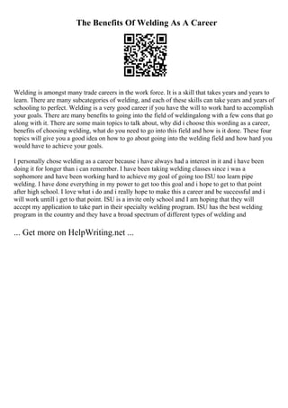 The Benefits Of Welding As A Career
Welding is amongst many trade careers in the work force. It is a skill that takes years and years to
learn. There are many subcategories of welding, and each of these skills can take years and years of
schooling to perfect. Welding is a very good career if you have the will to work hard to accomplish
your goals. There are many benefits to going into the field of weldingalong with a few cons that go
along with it. There are some main topics to talk about, why did i choose this wording as a career,
benefits of choosing welding, what do you need to go into this field and how is it done. These four
topics will give you a good idea on how to go about going into the welding field and how hard you
would have to achieve your goals.
I personally chose welding as a career because i have always had a interest in it and i have been
doing it for longer than i can remember. I have been taking welding classes since i was a
sophomore and have been working hard to achieve my goal of going too ISU too learn pipe
welding. I have done everything in my power to get too this goal and i hope to get to that point
after high school. I love what i do and i really hope to make this a career and be successful and i
will work untill i get to that point. ISU is a invite only school and I am hoping that they will
accept my application to take part in their specialty welding program. ISU has the best welding
program in the country and they have a broad spectrum of different types of welding and
... Get more on HelpWriting.net ...
 