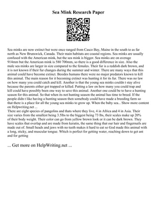 Sea Mink Research Paper
Sea minks are now extinct but were once ranged from Casco Bay, Maine in the south to as far
north as New Brunswick, Canada. Their main habitats are coastal regions. Sea minks are usually
confused with the American mink, but the sea mink is bigger. Sea minks are on average
914mm but the American mink is 580 700mm, so there is a good difference in size. Also the
male sea minks are larger in size compared to the females. Their fur is a reddish dark brown, and
it is not known if their fur changes during the summer and winter. There are many ways that this
animal could have become extinct. Besides humans there were no major predators known to kill
this animal. The main reason for it becoming extinct was hunting it for its fur. There was no law
on how many you could catch and kill. Another is that the young sea minks couldn t stay alive
because the parents either got trapped or killed. Putting a law on how many you could trap and
kill could have possibly been one way to save this animal. Another one could be to have a hunting
season for this animal. So that when its not hunting season the animal has time to breed. If the
people didn t like having a hunting season then somebody could have made a breeding farm so
that there is a place for all the young sea minks to grow up. When the baby sea... Show more content
on Helpwriting.net ...
There are eight species of pangolins and thats where they live, 4 in Africa and 4 in Asia. Their
size varies from the smallest being 3.5lbs to the biggest being 73 lbs, their scales make up 20%
of their body weight. Their color can go from yellow brown look or it can be dark brown. They
have scales that overlap and are made from keratin, the same thing that our hair and fingernails are
made out of. Small heads and jaws with no teeth makes it hard to eat so God made this animal with
a long, sticky, and muscular tongue. Which is perfect for getting water, reaching down to get ant
and for getting
... Get more on HelpWriting.net ...
 