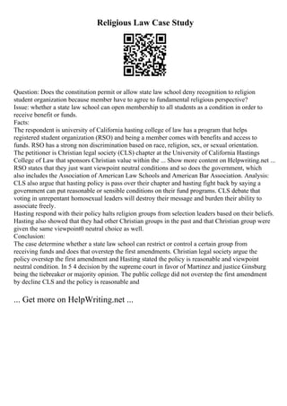 Religious Law Case Study
Question: Does the constitution permit or allow state law school deny recognition to religion
student organization because member have to agree to fundamental religious perspective?
Issue: whether a state law school can open membership to all students as a condition in order to
receive benefit or funds.
Facts:
The respondent is university of California hasting college of law has a program that helps
registered student organization (RSO) and being a member comes with benefits and access to
funds. RSO has a strong non discrimination based on race, religion, sex, or sexual orientation.
The petitioner is Christian legal society (CLS) chapter at the University of California Hastings
College of Law that sponsors Christian value within the ... Show more content on Helpwriting.net ...
RSO states that they just want viewpoint neutral conditions and so does the government, which
also includes the Association of American Law Schools and American Bar Association. Analysis:
CLS also argue that hasting policy is pass over their chapter and hasting fight back by saying a
government can put reasonable or sensible conditions on their fund programs. CLS debate that
voting in unrepentant homosexual leaders will destroy their message and burden their ability to
associate freely.
Hasting respond with their policy halts religion groups from selection leaders based on their beliefs.
Hasting also showed that they had other Christian groups in the past and that Christian group were
given the same viewpoint0 neutral choice as well.
Conclusion:
The case determine whether a state law school can restrict or control a certain group from
receiving funds and does that overstep the first amendments. Christian legal society argue the
policy overstep the first amendment and Hasting stated the policy is reasonable and viewpoint
neutral condition. In 5 4 decision by the supreme court in favor of Martinez and justice Ginsburg
being the tiebreaker or majority opinion. The public college did not overstep the first amendment
by decline CLS and the policy is reasonable and
... Get more on HelpWriting.net ...
 