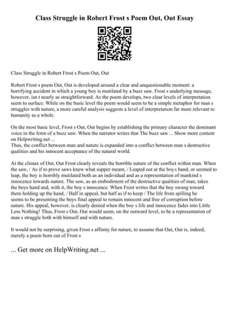Class Struggle in Robert Frost s Poem Out, Out Essay
Class Struggle in Robert Frost s Poem Out, Out
Robert Frost s poem Out, Out is developed around a clear and unquestionable moment: a
horrifying accident in which a young boy is mutilated by a buzz saw. Frost s underlying message,
however, isn t nearly as straightforward. As the poem develops, two clear levels of interpretation
seem to surface. While on the basic level the poem would seem to be a simple metaphor for man s
struggles with nature, a more careful analysis suggests a level of interpretation far more relevant to
humanity as a whole.
On the most basic level, Frost s Out, Out begins by establishing the primary character the dominant
voice in the form of a buzz saw. When the narrator writes that The buzz saw ... Show more content
on Helpwriting.net ...
Thus, the conflict between man and nature is expanded into a conflict between man s destructive
qualities and his innocent acceptance of the natural world.
At the climax of Out, Out Frost clearly reveals the horrible nature of the conflict within man. When
the saw, / As if to prove saws knew what supper meant, / Leaped out at the boys hand, or seemed to
leap, the boy is horribly mutilated both as an individual and as a representation of mankind s
innocence towards nature. The saw, as an embodiment of the destructive qualities of man, takes
the boys hand and, with it, the boy s innocence. When Frost writes that the boy swung toward
them holding up the hand, / Half in appeal, but half as if to keep / The life from spilling he
seems to be presenting the boys final appeal to remain innocent and free of corruption before
nature. His appeal, however, is clearly denied when the boy s life and innocence fades into Little
Less Nothing! Thus, Frost s Out, Out would seem, on the outward level, to be a representation of
man s struggle both with himself and with nature.
It would not be surprising, given Frost s affinity for nature, to assume that Out, Out is, indeed,
merely a poem born out of Frost s
... Get more on HelpWriting.net ...
 