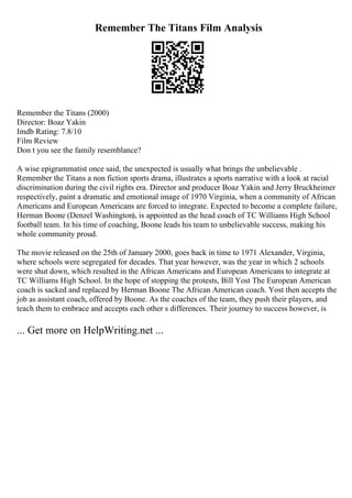 Remember The Titans Film Analysis
Remember the Titans (2000)
Director: Boaz Yakin
Imdb Rating: 7.8/10
Film Review
Don t you see the family resemblance?
A wise epigrammatist once said, the unexpected is usually what brings the unbelievable .
Remember the Titans a non fiction sports drama, illustrates a sports narrative with a look at racial
discrimination during the civil rights era. Director and producer Boaz Yakin and Jerry Bruckheimer
respectively, paint a dramatic and emotional image of 1970 Virginia, when a community of African
Americans and European Americans are forced to integrate. Expected to become a complete failure,
Herman Boone (Denzel Washington), is appointed as the head coach of TC Williams High School
football team. In his time of coaching, Boone leads his team to unbelievable success, making his
whole community proud.
The movie released on the 25th of January 2000, goes back in time to 1971 Alexander, Virginia,
where schools were segregated for decades. That year however, was the year in which 2 schools
were shut down, which resulted in the African Americans and European Americans to integrate at
TC Williams High School. In the hope of stopping the protests, Bill Yost The European American
coach is sacked and replaced by Herman Boone The African American coach. Yost then accepts the
job as assistant coach, offered by Boone. As the coaches of the team, they push their players, and
teach them to embrace and accepts each other s differences. Their journey to success however, is
... Get more on HelpWriting.net ...
 