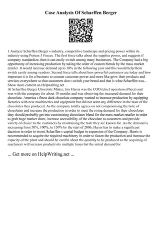 Case Analysis Of Scharffen Berger
1.Analyze Scharffen Berger s industry, competitive landscape and pricing power within its
industry using Porters 5 Forces. The first force talks about the supplier power, and suggests if
company standardize, then it can easily switch among many businesses. The Company had a big
opportunity of increasing production by taking the order of custom blends by the mass market
retailer. It would increase demand up to 30% in the following year and this would help them
switch easily among vendors. Second force tells about how powerful customers are today and how
important it is for a business to counter customer power and more like grow their products and
services everywhere so that customers don t switch your brand and that is what Scharffen was...
Show more content on Helpwriting.net ...
At Scharffen Berger Chocolate Maker, Jim Harris was the COO (chief operation officer) and
was with the company for about 18 months and was observing the increased demand for their
chocolate. America s finest dark chocolate company wanted to increase production by equipping
factories with new machineries and equipment but did not want any difference in the taste of the
chocolates they produced. As the company totally agrees on not compromising the taste of
chocolates and increase the production in order to meet the rising demand for their chocolates
they should probably get into customizing chocolates blend for the mass market retailer in order
to grab huge market share, increase accessibility of the chocolate to customers and provide
variety of choice to the customers by maintaining the taste they are known for. As the demand is
increasing from 50%, 100%, to 150% by the start of 2006, Harris has to make a significant
decision in order to invest Scharffen s capital budget in expansion of the Company. Harris is
recommended to acquire the required machinery in order to fasten the production and increase the
capacity of the plant and should be careful about the quantity to be produced as the acquiring of
machinery will increase productivity multiple times but the initial demand for
... Get more on HelpWriting.net ...
 