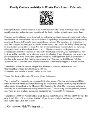 Family Outdoor Activities in Winter Park Resort, Colorado...
Getting ready for a summer vacation at the Winter Park Resort? You re on the right track. We ll
provide some tips and advises too; regarding all the family outdoor activities you can do there!
Colorado has breathtaking sceneries which are truly amazing. It can mesmerize your heart. In fact,
the sceneries are so surreal that they actually look like paintings. These are maybe the reasons why
people are flocking to Colorado for an extraordinary vacation. The mountains are so inviting. It
feels like a magnet attracting you to taste its natural beauty. As a result, the feeling of not wanting
to abandon this special place is there. Not only are the sceneries so beautiful, there are numerous
things you can do in Winter Park Resort. It is a ... Show more content on Helpwriting.net ...
Scream your heart out as you slide the 610 foot vertical drop and over 3,000 feet long track! Just
look out and be careful for some of the turns and slightly deep drops. Always put your arms in so
you won t scratch those lovely arms of yours! There is a warning to slow down at the bottom of
the slide so be aware of that. Getting more excited now? Purchase the Half Day or Full Day
Adventure Pass if you want to do this more than once. And we re telling you it is worth the fun!
Ticket Price: $15.00 for Adult/Child per ride; $5.00 for 5 years old and under per ride
Operating Hours: Open from 10:00 am to 5:00 pm
Restriction: You must be at least 45 inches to ride alone
Trestle Bike Park: A Haven for Mountain Biking Enthusiasts
That is so true! My husband even considered this place as one of the best site for downhill bike
riders. It has over 600 miles of trails including the Fraser areas. That is definitely why most bikers
acknowledge Winter Park as the Mountain Bike Capital of the USA. The remarkable trails are so
addictive not to mention the fascinating mountain views. You can bring your own bike or just rent
one. There are also available classes you can register at, even the 101 for beginners.
Ticket Price: $34.00 for Adult/Child on a full day use from 9:30 am to 5:00 pm; $24.00 for half day
only from 9:30 to 1:30 pm or from 1:00 to 5:00 pm; for weekend and holiday rates click here.
Bike Rental Fees: Click here to view
... Get more on HelpWriting.net ...
 