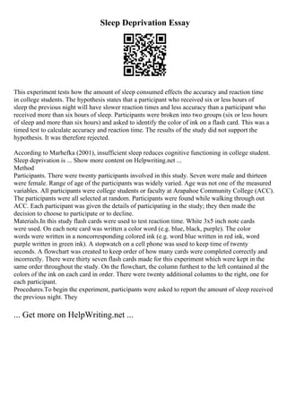 Sleep Deprivation Essay
This experiment tests how the amount of sleep consumed effects the accuracy and reaction time
in college students. The hypothesis states that a participant who received six or less hours of
sleep the previous night will have slower reaction times and less accuracy than a participant who
received more than six hours of sleep. Participants were broken into two groups (six or less hours
of sleep and more than six hours) and asked to identify the color of ink on a flash card. This was a
timed test to calculate accuracy and reaction time. The results of the study did not support the
hypothesis. It was therefore rejected.
According to Marhefka (2001), insufficient sleep reduces cognitive functioning in college student.
Sleep deprivation is ... Show more content on Helpwriting.net ...
Method
Participants. There were twenty participants involved in this study. Seven were male and thirteen
were female. Range of age of the participants was widely varied. Age was not one of the measured
variables. All participants were college students or faculty at Arapahoe Community College (ACC).
The participants were all selected at random. Participants were found while walking through out
ACC. Each participant was given the details of participating in the study; they then made the
decision to choose to participate or to decline.
Materials.In this study flash cards were used to test reaction time. White 3x5 inch note cards
were used. On each note card was written a color word (e.g. blue, black, purple). The color
words were written in a noncorresponding colored ink (e.g. word blue written in red ink, word
purple written in green ink). A stopwatch on a cell phone was used to keep time of twenty
seconds. A flowchart was created to keep order of how many cards were completed correctly and
incorrectly. There were thirty seven flash cards made for this experiment which were kept in the
same order throughout the study. On the flowchart, the column furthest to the left contained al the
colors of the ink on each card in order. There were twenty additional columns to the right, one for
each participant.
Procedures.To begin the experiment, participants were asked to report the amount of sleep received
the previous night. They
... Get more on HelpWriting.net ...
 